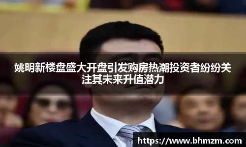姚明新楼盘盛大开盘引发购房热潮投资者纷纷关注其未来升值潜力