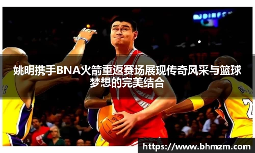 姚明携手BNA火箭重返赛场展现传奇风采与篮球梦想的完美结合