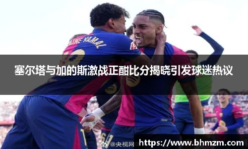 塞尔塔与加的斯激战正酣比分揭晓引发球迷热议